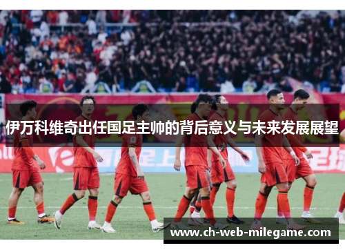 伊万科维奇出任国足主帅的背后意义与未来发展展望