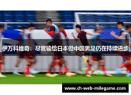 伊万科维奇:尽管输给日本但中国男足仍在持续进步 伊万科维奇:尽管输给日本但中国男足仍在持续进步